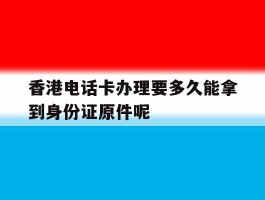 关于香港电话卡办理要多久能拿到身份证原件呢的信息
