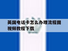 英国电话卡怎么办理流程图视频教程下载