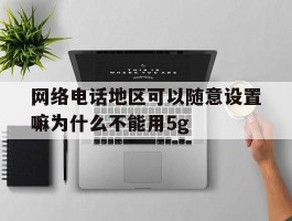 网络电话地区可以随意设置嘛为什么不能用5g的简单介绍
