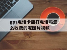 关于gps电话卡能打电话吗怎么收费的呢图片视频的信息