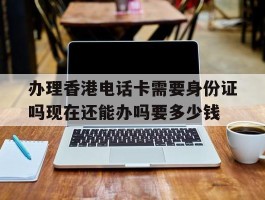 办理香港电话卡需要身份证吗现在还能办吗要多少钱的简单介绍