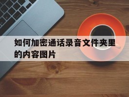 如何加密通话录音文件夹里的内容图片的简单介绍