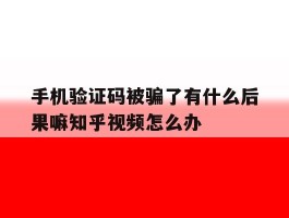 手机验证码被骗了有什么后果嘛知乎视频怎么办