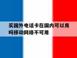 买国外电话卡在国内可以用吗移动网络不可用