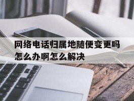 关于网络电话归属地随便变更吗怎么办啊怎么解决的信息