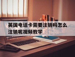 包含英国电话卡需要注销吗怎么注销呢视频教学的词条