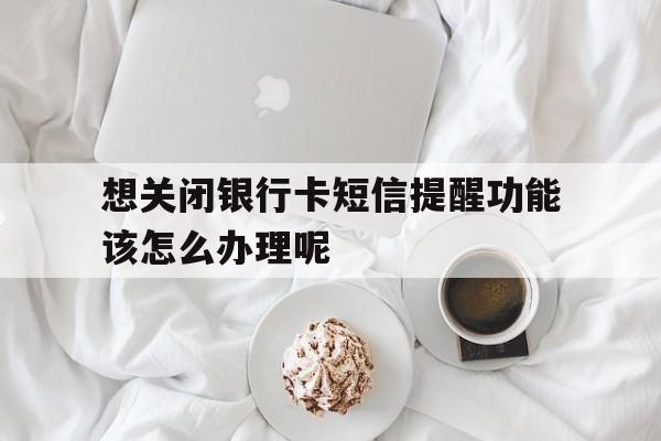 想关闭银行卡短信提醒功能该怎么办理呢的简单介绍 想关闭银行卡短信提醒功能该怎么办理呢的简单介绍