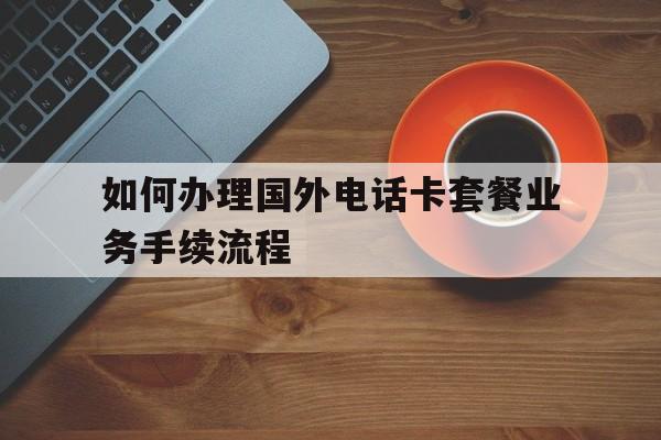 如何办理国外电话卡套餐业务手续流程 如何办理国外电话卡套餐业务手续流程