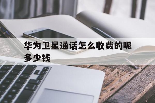华为卫星通话怎么收费的呢多少钱 华为卫星通话怎么收费的呢多少钱