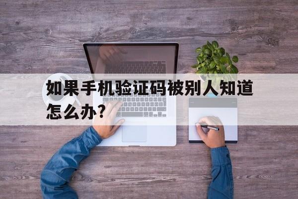 包含如果手机验证码被别人知道怎么办?的词条 包含如果手机验证码被别人知道怎么办?的词条