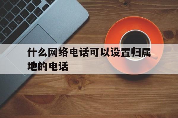 什么网络电话可以设置归属地的电话 什么网络电话可以设置归属地的电话