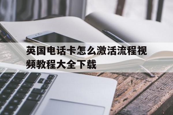 英国电话卡怎么激活流程视频教程大全下载 英国电话卡怎么激活流程视频教程大全下载
