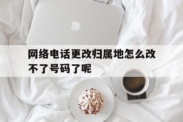 关于网络电话更改归属地怎么改不了号码了呢的信息 关于网络电话更改归属地怎么改不了号码了呢的信息