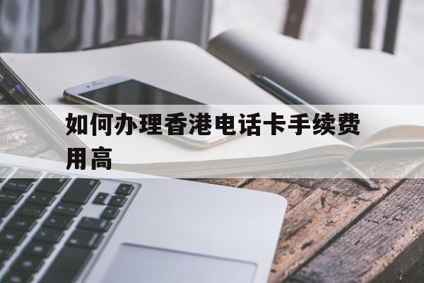 如何办理香港电话卡手续费用高 如何办理香港电话卡手续费用高
