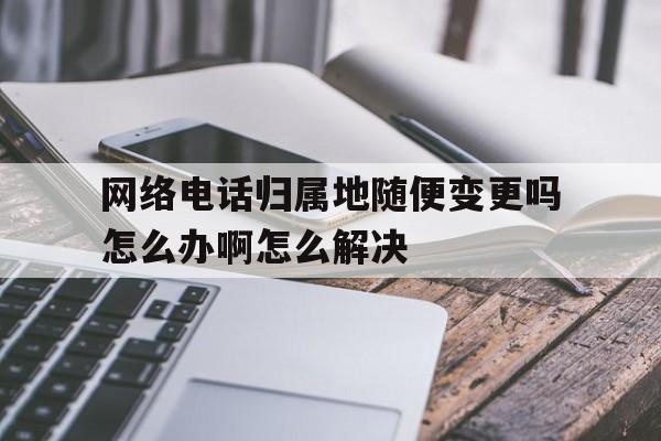 关于网络电话归属地随便变更吗怎么办啊怎么解决的信息 关于网络电话归属地随便变更吗怎么办啊怎么解决的信息
