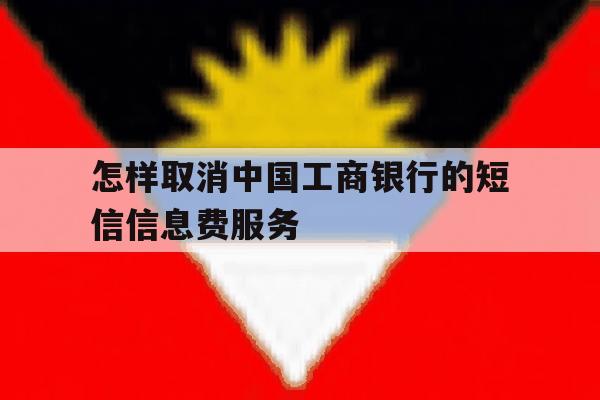 怎样取消中国工商银行的短信信息费服务 怎样取消中国工商银行的短信信息费服务