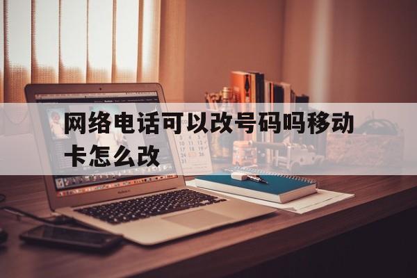 网络电话可以改号码吗移动卡怎么改 网络电话可以改号码吗移动卡怎么改