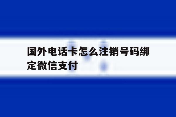 国外电话卡怎么注销号码绑定微信支付 国外电话卡怎么注销号码绑定微信支付