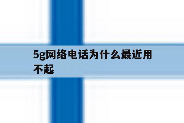 5g网络电话为什么最近用不起 5g网络电话为什么最近用不起