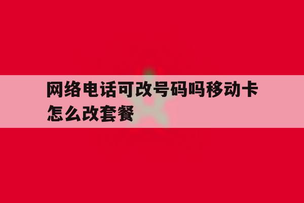 网络电话可改号码吗移动卡怎么改套餐 网络电话可改号码吗移动卡怎么改套餐