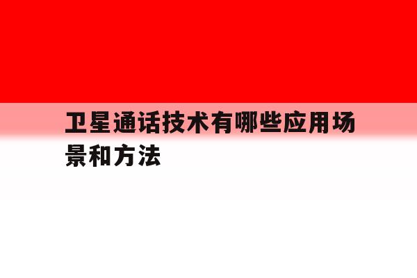 卫星通话技术有哪些应用场景和方法 卫星通话技术有哪些应用场景和方法