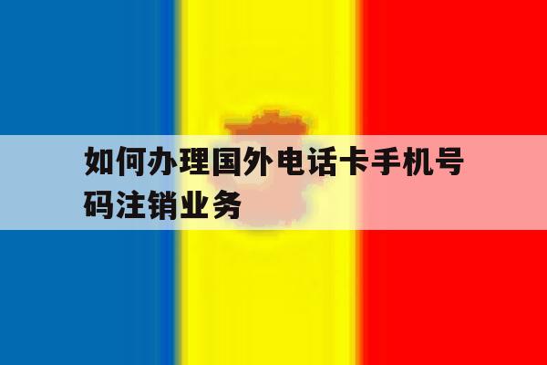 如何办理国外电话卡手机号码注销业务的简单介绍 如何办理国外电话卡手机号码注销业务的简单介绍