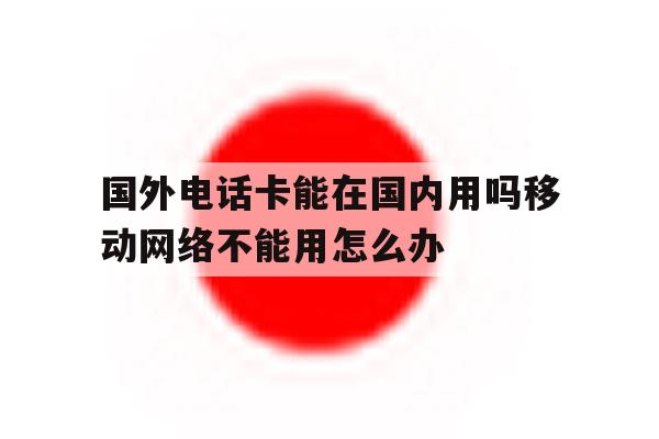 国外电话卡能在国内用吗移动网络不能用怎么办的简单介绍 国外电话卡能在国内用吗移动网络不能用怎么办的简单介绍