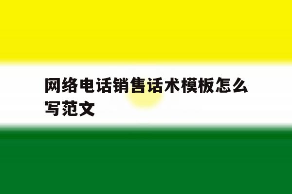 网络电话销售话术模板怎么写范文 网络电话销售话术模板怎么写范文