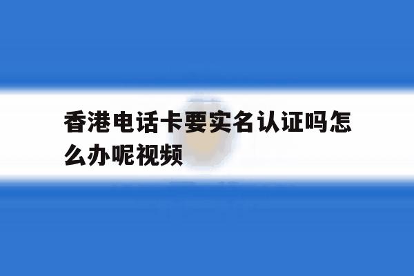 香港电话卡要实名认证吗怎么办呢视频 香港电话卡要实名认证吗怎么办呢视频