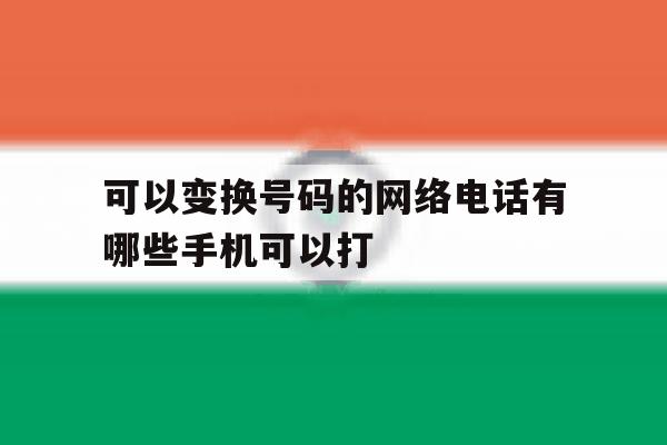 可以变换号码的网络电话有哪些手机可以打 可以变换号码的网络电话有哪些手机可以打