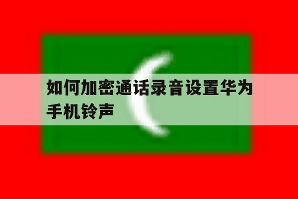 包含如何加密通话录音设置华为手机铃声的词条 包含如何加密通话录音设置华为手机铃声的词条