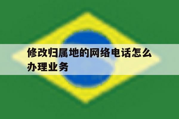 修改归属地的网络电话怎么办理业务 修改归属地的网络电话怎么办理业务