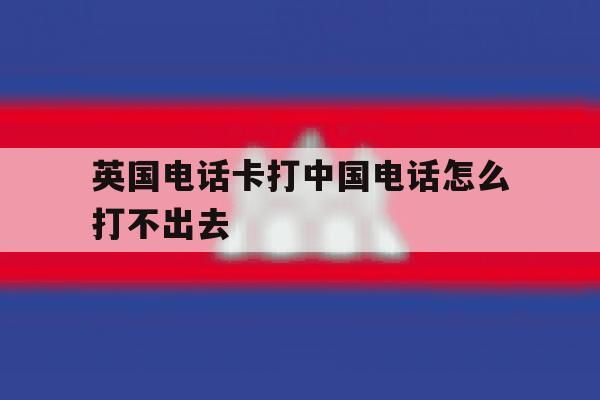 英国电话卡打中国电话怎么打不出去 英国电话卡打中国电话怎么打不出去