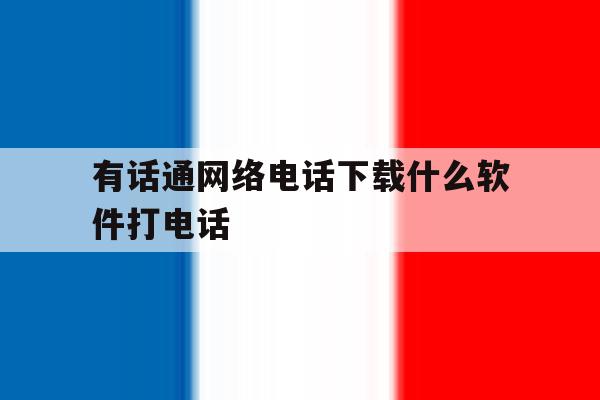有话通网络电话下载什么软件打电话 有话通网络电话下载什么软件打电话