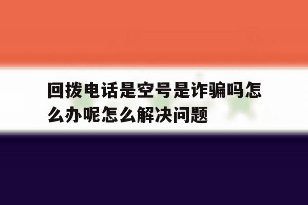 包含回拨电话是空号是诈骗吗怎么办呢怎么解决问题的词条 包含回拨电话是空号是诈骗吗怎么办呢怎么解决问题的词条