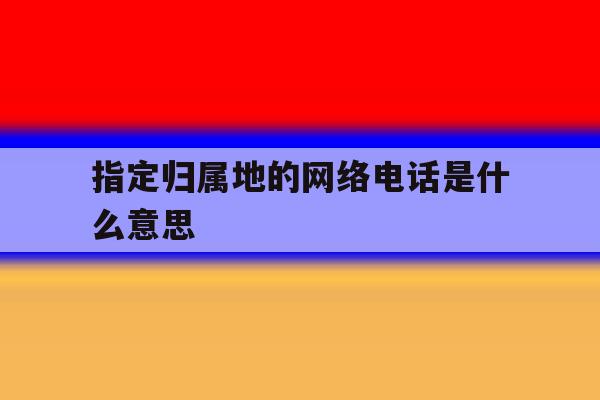 指定归属地的网络电话是什么意思 指定归属地的网络电话是什么意思