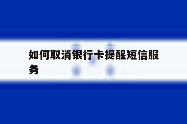 如何取消银行卡提醒短信服务 如何取消银行卡提醒短信服务