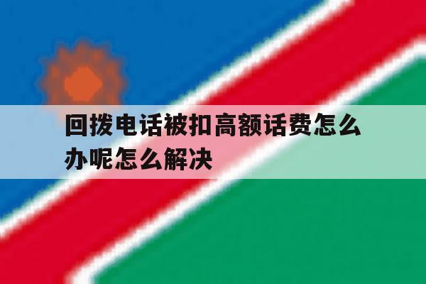 包含回拨电话被扣高额话费怎么办呢怎么解决的词条 包含回拨电话被扣高额话费怎么办呢怎么解决的词条