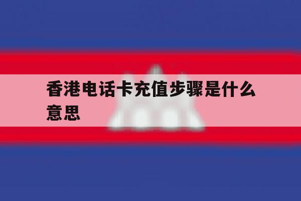 香港电话卡充值步骤是什么意思的简单介绍 香港电话卡充值步骤是什么意思的简单介绍