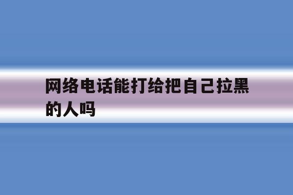 网络电话能打给把自己拉黑的人吗 网络电话能打给把自己拉黑的人吗