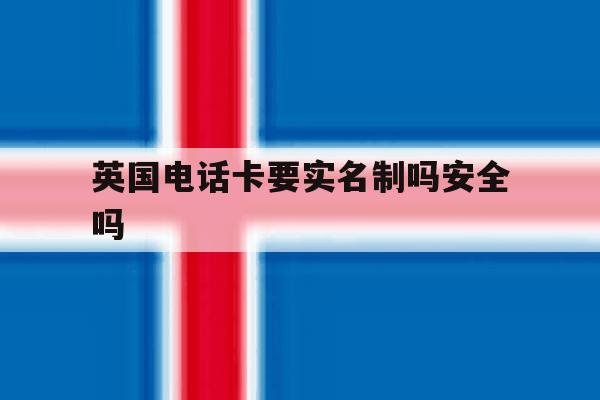 英国电话卡要实名制吗安全吗 英国电话卡要实名制吗安全吗
