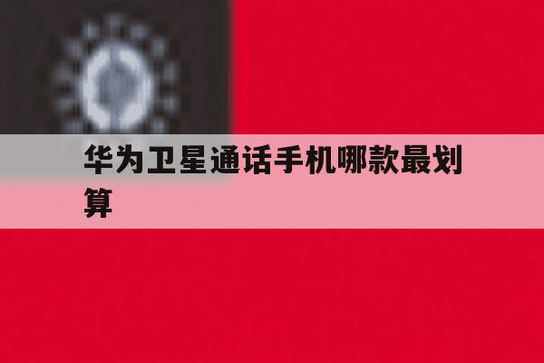 华为卫星通话手机哪款最划算 华为卫星通话手机哪款最划算