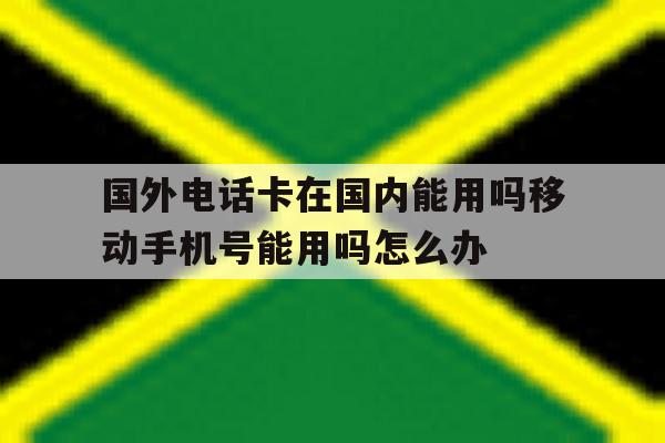 包含国外电话卡在国内能用吗移动手机号能用吗怎么办的词条 包含国外电话卡在国内能用吗移动手机号能用吗怎么办的词条