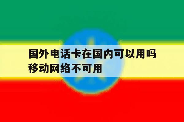 国外电话卡在国内可以用吗移动网络不可用 国外电话卡在国内可以用吗移动网络不可用