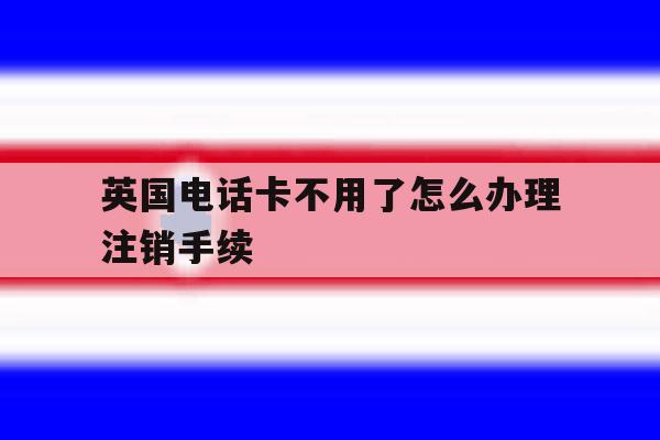 英国电话卡不用了怎么办理注销手续 英国电话卡不用了怎么办理注销手续
