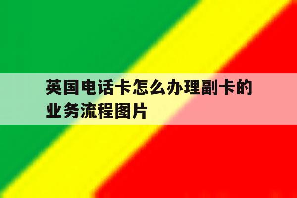 英国电话卡怎么办理副卡的业务流程图片的简单介绍 英国电话卡怎么办理副卡的业务流程图片的简单介绍