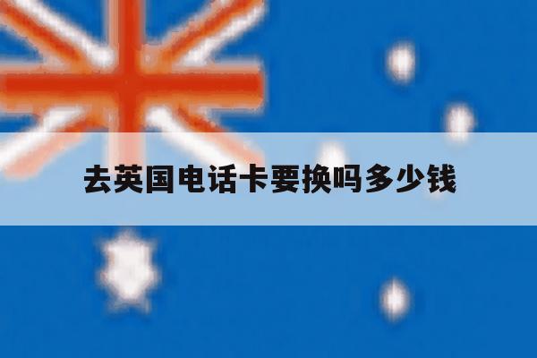 去英国电话卡要换吗多少钱 去英国电话卡要换吗多少钱