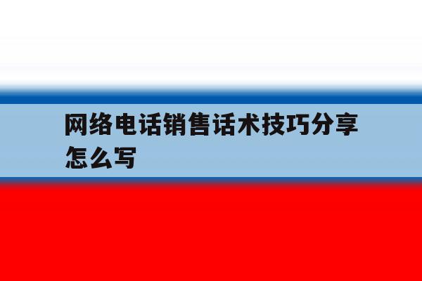 网络电话销售话术技巧分享怎么写 网络电话销售话术技巧分享怎么写