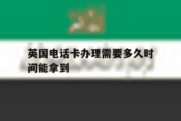 英国电话卡办理需要多久时间能拿到 英国电话卡办理需要多久时间能拿到