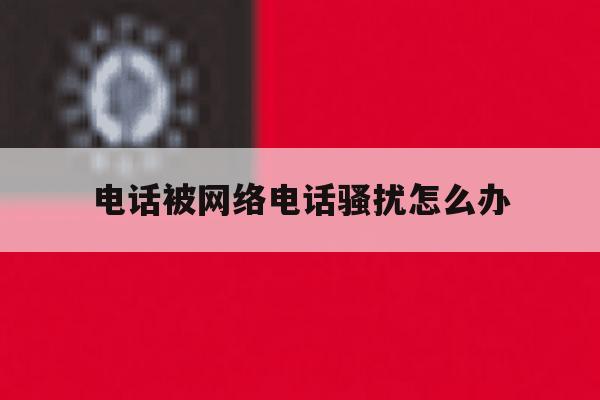 电话被网络电话骚扰怎么办 电话被网络电话骚扰怎么办